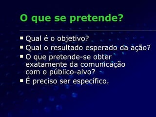 O que se pretende? Qual é o objetivo? Qual o resultado esperado da ação? O que pretende-se obter exatamente da comunicação  com o público-alvo? É preciso ser específico. 