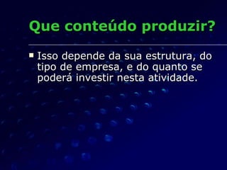 Que conteúdo produzir? Isso depende da sua estrutura, do tipo de empresa, e do quanto se poderá investir nesta atividade. 