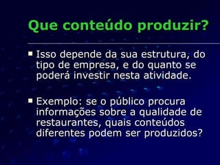 Que conteúdo produzir? Isso depende da sua estrutura, do tipo de empresa, e do quanto se poderá investir nesta atividade. Exemplo: se o público procura informações sobre a qualidade de restaurantes, quais conteúdos diferentes podem ser produzidos? 