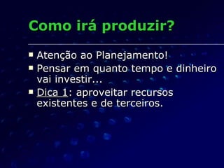 Como irá produzir? Atenção ao Planejamento! Pensar em quanto tempo e dinheiro vai investir... Dica 1 : aproveitar recursos existentes e de terceiros. 