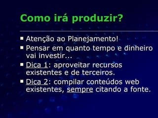 Como irá produzir? Atenção ao Planejamento! Pensar em quanto tempo e dinheiro vai investir... Dica 1 : aproveitar recursos existentes e de terceiros. Dica 2 : compilar conteúdos web existentes,  sempre  citando a fonte. 