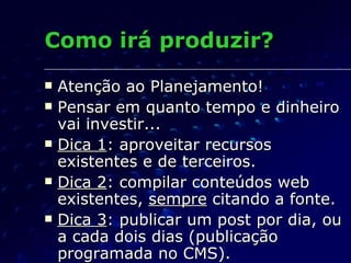Como irá produzir? Atenção ao Planejamento! Pensar em quanto tempo e dinheiro vai investir... Dica 1 : aproveitar recursos existentes e de terceiros. Dica 2 : compilar conteúdos web existentes,  sempre  citando a fonte. Dica 3 : publicar um post por dia, ou a cada dois dias (publicação programada no CMS). 