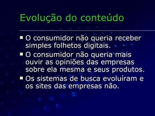 O consumidor não queria receber simples folhetos digitais. O consumidor não queria mais ouvir as opiniões das empresas sobre ela mesma e seus produtos. Os sistemas de busca evoluíram e os sites das empresas não.  Evolução do conteúdo 