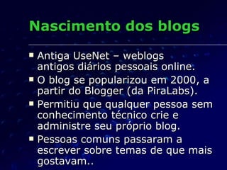 Nascimento dos blogs Antiga UseNet – weblogs  antigos diários pessoais online. O blog se popularizou em 2000, a partir do Blogger (da PiraLabs). Permitiu que qualquer pessoa sem conhecimento técnico crie e administre seu próprio blog. Pessoas comuns passaram a escrever sobre temas de que mais gostavam.. 