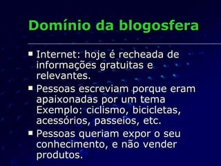 Domínio da blogosfera Internet: hoje é recheada de informações gratuitas e relevantes. Pessoas escreviam porque eram apaixonadas por um tema Exemplo: ciclismo, bicicletas, acessórios, passeios, etc. Pessoas queriam expor o seu conhecimento, e não vender produtos. 