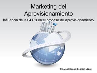 Marketing del
             Aprovisionamiento
Influencia de las 4 P’s en el proceso de Aprovisionamiento




                                    Ing. José Manuel Belmont López
 