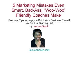 5 Marketing Mistakes Even 
Smart, Bad-Ass, “Woo-Woo” 
Friendly Coaches Make 
Practical Tips to Help you Build Your Business Even if 
You’re Just Starting Out 
by JeeJee Saafir 
JeeJeeSaafir.com 
 