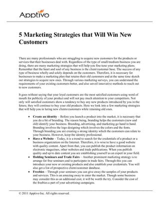 5 Marketing Strategies that Will Win New
Customers

There are many professionals who are struggling to acquire new customers for the products or
services that their businesses deal with. Regardless of the type of small/medium business you are
doing, there are many marketing strategies that will help you fine tune your marketing plans.
Remember that the heart and soul of any business is the client/customer base. The success of any
type of business wholly and solely depends on the customers. Therefore, it is necessary for
businesses to make a marketing plan that retains their old customers and at the same time sketch
out strategies to acquire new ones. Through various marketing surveys, you can understand the
requirements of your existing customers better, and also unveil innovative methods to reach out
to new customers.

It goes without saying that your loyal customers are the most satisfied customers using word of
mouth for publicity of your product and will not pay much attention to your competitors. Not
only will satisfied customers show a tendency to buy any new products introduced by you in the
future, they will continue to buy your old products. Here we look into a few marketing strategies
that will help you in luring new clients/customers while retaining old ones.

           Create an identity – Before you launch a product into the market, it is necessary that
           you do a bit of branding. The reason being, branding helps the customers (new and
           old) identify your business. Branding, advertising, and marketing go hand in hand.
           Branding involves the logo designing which involves the colors and the fonts.
           Through branding you are creating a strong identity which the customers can relate to
           your business. However, keep the identity professional.
           Have a Website – Today, it is a trend to search for the credentials of a product or a
           business organization on the Internet. Therefore, it is wise to have a good website
           with quality content. Apart from that, you can publish the product information on
           electronic magazines, other websites and trade publications. When you publish
           quality and up to date content you are establishing yourself as an expert in your field.
           Holding Seminars and Trade Fairs – Another prominent marketing strategy is to
           arrange for free seminars and to participate in trade fairs. Through this you can
           introduce your new or existing products and also establish your credentials. You will
           also get a list of prospective client/customer database.
           Freebies – Through your seminars you can give away the samples of your products
           and services. This is an amazing away to enter the market. Though some business
           may consider this as an additional cost, it will be worth the try. Consider the cost of
           the freebies a part of your advertising campaigns.


© 2011 Apptivo Inc. All rights reserved.
 