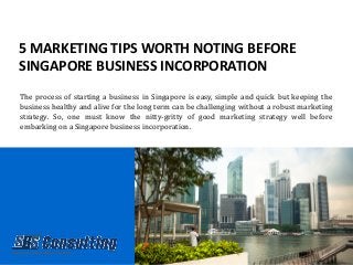 5 MARKETING TIPS WORTH NOTING BEFORE
SINGAPORE BUSINESS INCORPORATION
The process of starting a business in Singapore is easy, simple and quick but keeping the
business healthy and alive for the long term can be challenging without a robust marketing
strategy. So, one must know the nitty-gritty of good marketing strategy well before
embarking on a Singapore business incorporation.
 