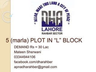 5 (marla) PLOT IN “L” BLOCK
DEMAND Rs = 30 Lac
Mateen Sherwani
03344944106
facebook.com/dharahber
apnadharahber@gmail.com
 