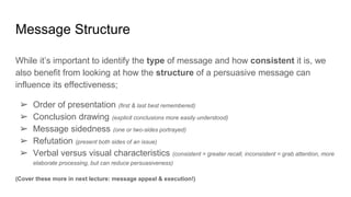 Message Structure
While it’s important to identify the type of message and how consistent it is, we
also benefit from looking at how the structure of a persuasive message can
influence its effectiveness;
➢ Order of presentation (first & last best remembered)
➢ Conclusion drawing (explicit conclusions more easily understood)
➢ Message sidedness (one or two-sides portrayed)
➢ Refutation (present both sides of an issue)
➢ Verbal versus visual characteristics (consistent = greater recall, inconsistent = grab attention, more
elaborate processing, but can reduce persuasiveness)
(Cover these more in next lecture: message appeal & execution!)
 