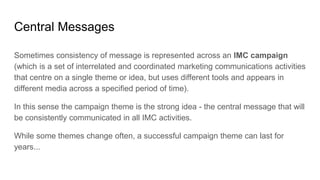 Central Messages
Sometimes consistency of message is represented across an IMC campaign
(which is a set of interrelated and coordinated marketing communications activities
that centre on a single theme or idea, but uses different tools and appears in
different media across a specified period of time).
In this sense the campaign theme is the strong idea - the central message that will
be consistently communicated in all IMC activities.
While some themes change often, a successful campaign theme can last for
years...
 