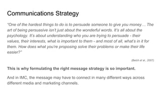 Communications Strategy
“One of the hardest things to do is to persuade someone to give you money… The
art of being persuasive isn’t just about the wonderful words. It’s all about the
psychology. It’s about understanding who you are trying to persuade - their
values, their interests, what is important to them - and most of all, what’s in it for
them. How does what you’re proposing solve their problems or make their life
easier?”
(Belch et al., 2007)
This is why formulating the right message strategy is so important.
And in IMC, the message may have to connect in many different ways across
different media and marketing channels.
 