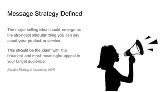 Message Strategy Defined
The major selling idea should emerge as
the strongest singular thing you can say
about your product or service.
This should be the claim with the
broadest and most meaningful appeal to
your target audience.
(Creative Strategy in Advertising, 2007)
 