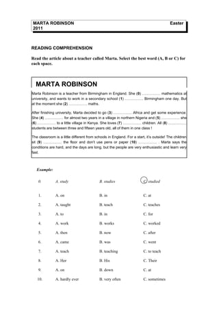 MARTA ROBINSON                                                                           Easter
2011



READING COMPREHENSION

Read the article about a teacher called Marta. Select the best word (A, B or C) for
each space.



  MARTA ROBINSON
Marta Robinson is a teacher from Birmingham in England. She (0) …………… mathematics at
university, and wants to work in a secondary school (1) …………… Birmingham one day. But
at the moment she (2) …………… maths.

After finishing university, Marta decided to go (3) …………… Africa and get some experience.
She (4) …………… for almost two years in a village in northern Nigeria and (5) …………… she
(6) …………… to a little village in Kenya. She loves (7) …………… children. All (8) ……………
students are between three and fifteen years old, all of them in one class !

The classroom is a little different from schools in England. For a start, it’s outside! The children
sit (9) …………… the floor and don’t use pens or paper (10) …………… . Marta says the
conditions are hard, and the days are long, but the people are very enthusiastic and learn very
fast.



   Example:

    0.         A. study                    B. studies                   C. studied


    1.         A. on                       B. in                        C. at

    2.         A. taught                   B. teach                     C. teaches

    3.         A. to                       B. in                        C. for

    4.         A. work                     B. works                     C. worked

    5.         A. then                     B. now                       C. after

    6.         A. came                     B. was                       C. went

    7.         A. teach                    B. teaching                  C. to teach

    8.         A. Her                      B. His                       C. Their

    9.         A. on                       B. down                      C. at

   10.         A. hardly ever              B. very often                C. sometimes
 