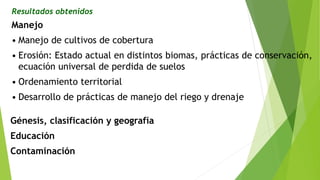Resultados obtenidos
Manejo
• Manejo de cultivos de cobertura
• Erosión: Estado actual en distintos biomas, prácticas de conservación,
ecuación universal de perdida de suelos
• Ordenamiento territorial
• Desarrollo de prácticas de manejo del riego y drenaje
Génesis, clasificación y geografía
Educación
Contaminación
 