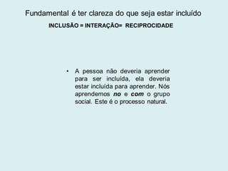 • A pessoa não deveria aprender
para ser incluída, ela deveria
estar incluída para aprender. Nós
aprendemos no e com o grupo
social. Este é o processo natural.
Fundamental é ter clareza do que seja estar incluído
INCLUSÃO = INTERAÇÃO= RECIPROCIDADE
 