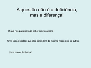 A questão não é a deficiência,
mas a diferença!
O que nos paralisa: não saber sobre autismo
Uma falsa questão: que eles aprendam do mesmo modo que os outros
Uma escola Inclusiva!
 