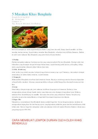 5 Masakan Khas Bengkulu
Posted On 14 Jul 2014
By : Belindomag
Comment: 0
Tag: Resep & Masakan, Seni Budaya
Indonesia mempunyai aneka ragam kekayaan kuliner yang lezat dan unik. Setiap daerah memiliki ciri khas
masakan masing-masing. Seperti halnya masakan khas Bengkulu, sebuah provinsidi Pulau Sumatera. Berikut
ini ada 5 jenis makanan khas Bengkulu yang patut Anda coba dan ketahui.
1. Pendap
Pendap merupakan makanan bercitarasa pedas yang sangat populerdi Provinsi Bengkulu. Pendap terdiri dari
bahan ikan yang dicampur dengan beberapa bahan utama, seperti bawang putih, kencur, cabai giling, kelapa
muda yang kemudian dimasak dalam balutan daun talas.
2. Gulai Kemba’ang
Gulai kemba’ang adalah masakan berkuah dengan bahan utamanya iga sapi. Umumnya, masyarakat setempat
memasaknya di waktu-waktu istimewa, seperti Lebaran.
3. Tempoyak
Makanan khas Bengkulu ini terbuat dari fermentasi durian. Rasanya cenderung asamdan biasanya digunakan
sebagaibumbu masakan. Ada juga yang mengolahnya sebagai sambal hingga bisa disantap bersama nasi dan
ikan.
4. Lema
Sama halnya dengan tempoyak, jenis makanan ini dibuat dengan proses fermentasi. Bedanya, lema
menggunakan adonan rebung (bambu muda) yang dicincang serta dicampur dengan ikan tawar. Efeknya,
makanan khas daerah Rejang ini memiliki keasaman dan aroma yang cukup kuat. Namun, banyak yang
menyukai rasanya dan menjadikannya sebagai lauk bersamaan dengan nasi dan lalapan.
5. Bagar Hiu
Selanjutnya, resep makanan khas Bengkulu lainnya adalah bagar hiu. Sesuai dengan namanya, masakan ini
menggunakan daging ikan hiu dan biasanya jenis yang digunakan adalah hiu punai atau hiu tanduk karena tidak
terlalu amis. Konon, bagar hiu merupakan salah satu makanan terfavorit mantan Presiden Sukarno selama masa
pengasingan pada 1938-1942.
CARA MEMBUAT LEMPOK DURIAN OLEH-OLEH KHAS
BENGKULU
 