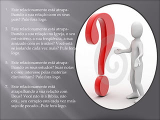 Este relacionamento está atrapa­lhando a sua relação com os seus pais? Pule fora logo. Este relacionamento está atrapa­lhando a sua relação na Igreja, o seu mi­nistério, a sua freqüência, a sua amizade com os irmãos? Você está se isolando cada vez mais? Pule fora logo. Este relacionamento está atrapa­lhando os seus estudos? Suas notas e o seu interesse pelas matérias diminuíram? Pule fora logo. Este relacionamento está atrapalhando a sua relação com Deus? Você não lê a Bíblia, não ora... seu coração esta cada vez mais sujo de pecado...Pule fora logo. 