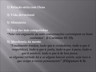 Relação séria com Deus Vida devocional Ministério Fuja das más compainhas  “ Não vos enganeis: as más conversações corrompem os bons costumes”.  (I Coríntios 15: 33). 5)  Mordomia da mente “ Finalmente irmãos, tudo que  é  verdadeiro, tudo  o  que  é  respeitável, tudo  o  que  é  justo, tudo  o  que  é  puro, tudo  o que  é  amável, tudo  o  que  é  de boa fama, se alguma virtude há  e  se algum louvor existe, seja isso  o  que ocupe  o  vosso pensamento”  (Filipenses 4: 8). 