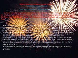 NUNCA mintam para chegarem  aos seus  objetivos.   “ Nada há encoberto que não venha a  ser revelado; e  oculto que não venha  a  ser conhecido”  (Lucas 12: 2). Se você não est á  ag ü entando as pressões da sociedade ou do seu coracão; se estiver dif í cil pr á  você não namorar(beijar), enquanto seus amigos ou amigas j á  beijaram , busque ajuda .  Confesse sua fragilidade a Deus, ore. Procure pessoas maduras para caminharem com você. Um dia você vai dar graças a Deus pela oportunidade que teve de   participar de uma igreja e família que se preocupou com o seu futuro. Não tenham nenhum complexo por não “ficar” com ninguém agora. Esperar um pouco, não faz mal.Ser solteiro não é uma doen­ça, não é pecado. Parabenizo aos adolescentes, junio­res, jovens e adultos de nossa igreja, que, mesmo no meio da carência, têm conseguido aguentar sem pagar mico, sem ficar correndo descontrolada­mente atrás de homens ou mulheres, sem rastejar, sem ficar na porta das Igrejas ou nos últimos bancos, como tarados(as), descontrolados, apenas armando o bote para atacar alguém. Parabenizo aqueles que, no meio desta geração suja, tem consegui­do manter a pureza.   