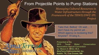 From Projectile Points to Pump Stations
Take that, Belloq! Oh wait… I
don’t have my permit yet…
Which agency is reviewing this?
Anyone? I’ll wing it...
Presented at the
2015 Texas Water Conservation
Association Annual Convention
by: Mason D. Miller, M.A.
AmaTerra Environmental, Inc.
Austin, TX - Las Cruces, NM
Managing Cultural Resources in
Water Infrastructure through the
Framework of the TRWD/DWU IPL
Project
 