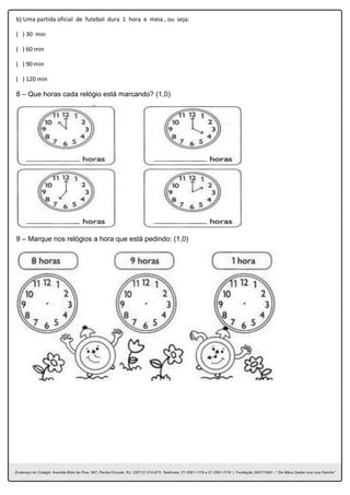 b) Uma partida oficial de futebol dura 1 hora e meia , ou seja:
( ) 30 min
( ) 60 min
( ) 90 min
( ) 120 min
8 – Que horas cada relógio está marcando? (1,0)
9 – Marque nos relógios a hora que está pedindo: (1,0)
 