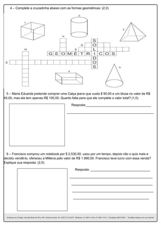 4 – Complete a cruzadinha abaixo com as formas geométricas: (2,0)
5 – Maria Eduarda pretende comprar uma Calça jeans que custa $ 90,00 e um blusa no valor de R$
45,00, mas ela tem apenas R$ 100,00. Quanto falta para que ele complete o valor total? (1,0)
Resposta:____________________________________
________________________________________________
6 – Francisco comprou um notebook por $ 2,530,00, usou por um tempo, depois não o quis mais e
decidiu vendê-lo, ofereceu a Millena pelo valor de R$ 1.990,00. Francisco teve lucro com essa venda?
Explique sua resposta: (2,0)
Resposta: _________________________________
______________________________________________
_____________________________________________
_____________________________________________
__________________________________________
 