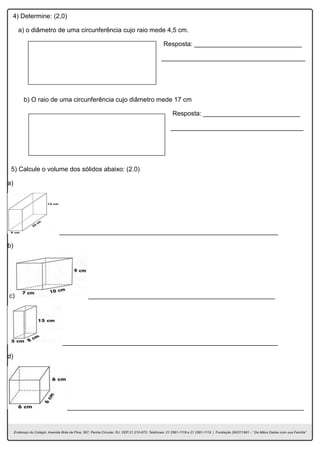 4) Determine: (2,0)
a) o diâmetro de uma circunferência cujo raio mede 4,5 cm.
Resposta: ______________________________
________________________________________
b) O raio de uma circunferência cujo diâmetro mede 17 cm
Resposta: ___________________________
_____________________________________
5) Calcule o volume dos sólidos abaixo: (2.0)
a)
_____________________________________________________________
b)
c) ____________________________________________________
____________________________________________________________
d)
__________________________________________________________________
 