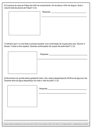 6) A piscina da casa de Felipe tem 40m de comprimento, 5m de altura e 25m de largura. Qual o
volume total da piscina de Felipe? (1,0)
Resposta: __________________________________
____________________________________________
7) Adriane quer ir a uma festa e precisa escolher uma combinação de roupas para usar. Ela tem 4
blusas, 3 saias e dois sapatos. Quantas combinações de roupas ela pode fazer? (1,0)
Resposta: _____________________________________
________________________________________________
8) Na torneira do quintal estava gotejando todo o dia, estava desperdiçando 38 litros de água por dia.
Quantos litros de água desperdiçou em todo o mês de julho? (1,0)
Resposta:______________________________________
______________________________________________
 