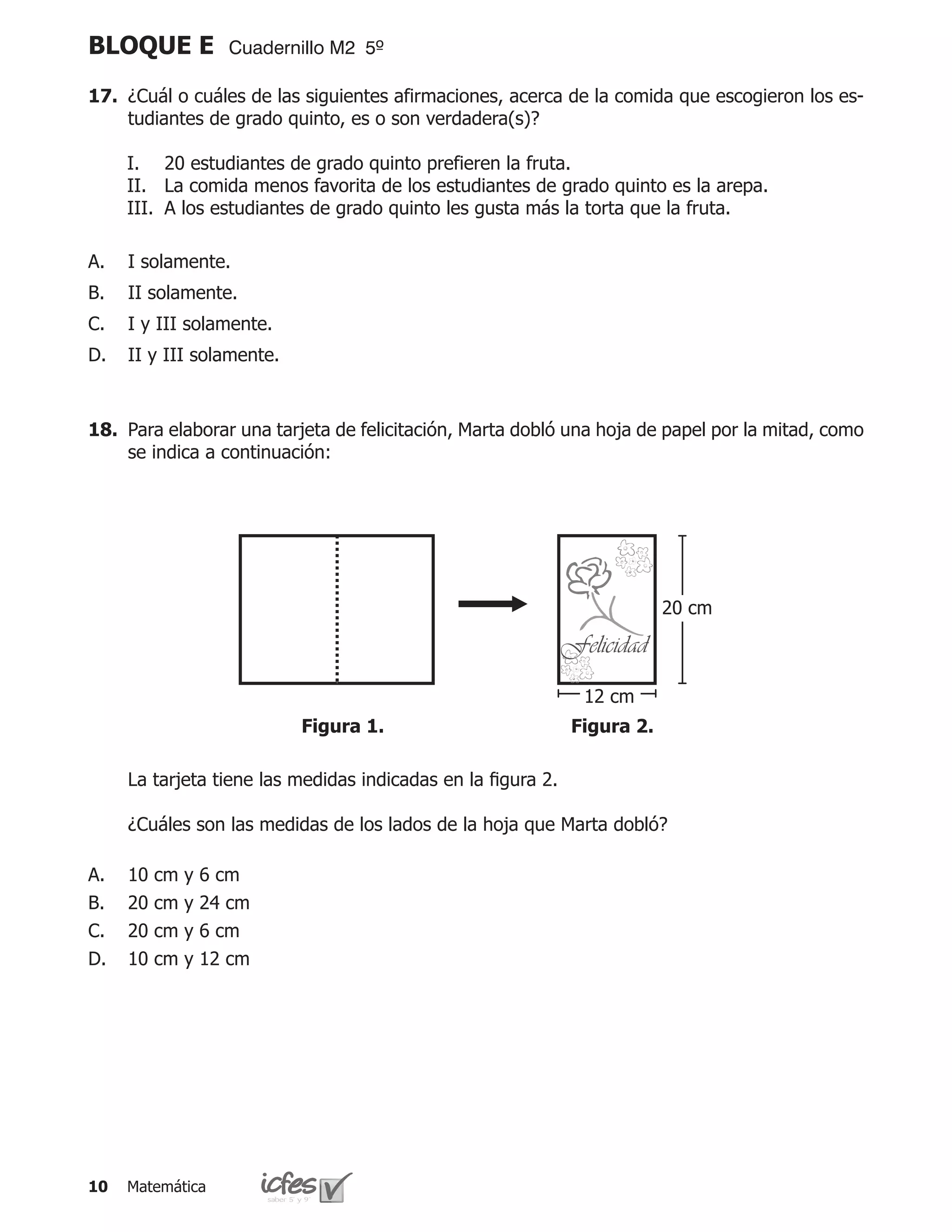 BLOQUE E             Cuadernillo M2 5º

17.	 ¿Cuál o cuáles de las siguientes afirmaciones, acerca de la comida que escogieron los es-
     tudiantes de grado quinto, es o son verdadera(s)?

     I.	 20 estudiantes de grado quinto prefieren la fruta.
     II.	 La comida menos favorita de los estudiantes de grado quinto es la arepa.
     III.	 A los estudiantes de grado quinto les gusta más la torta que la fruta.

A.   I solamente.
B.   II solamente.
C.   I y III solamente.
D.   II y III solamente.



18.	 Para elaborar una tarjeta de felicitación, Marta dobló una hoja de papel por la mitad, como
     se indica a continuación:




                                                                           20 cm

                                                              Felicidad
                                                                12 cm
                            Figura 1.                          Figura 2.

	    La tarjeta tiene las medidas indicadas en la figura 2.

	    ¿Cuáles son las medidas de los lados de la hoja que Marta dobló?

A.   10   cm   y   6 cm
B.   20   cm   y   24 cm
C.   20   cm   y   6 cm
D.   10   cm   y   12 cm




10   Matemática
 