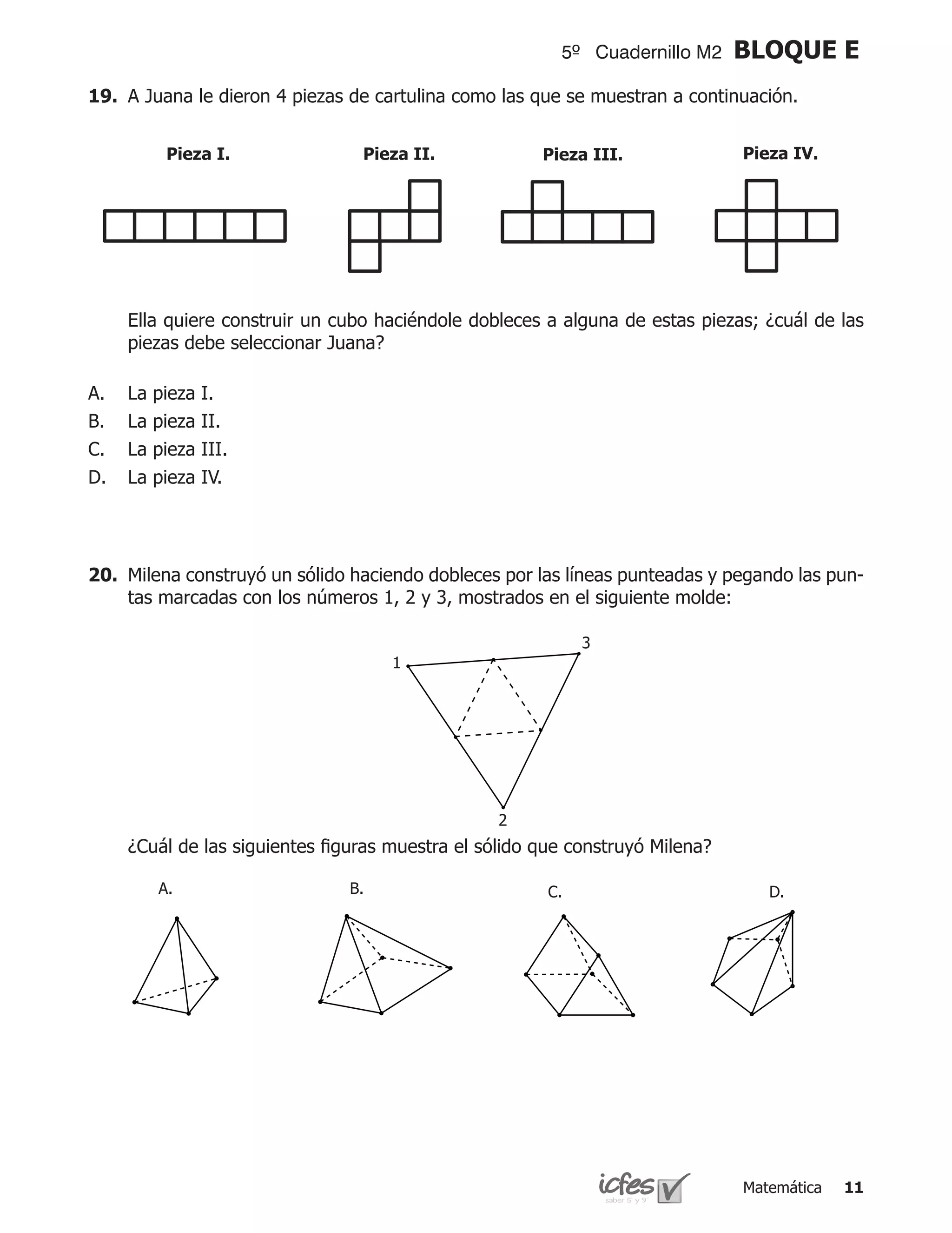 5º Cuadernillo M2     BLOQUE E
19.	 A Juana le dieron 4 piezas de cartulina como las que se muestran a continuación.


           Pieza I.              Pieza II.             Pieza III.              Pieza IV.




	    Ella quiere construir un cubo haciéndole dobleces a alguna de estas piezas; ¿cuál de las
     piezas debe seleccionar Juana?

A.   La   pieza   I.
B.   La   pieza   II.
C.   La   pieza   III.
D.   La   pieza   IV.




20.	 Milena construyó un sólido haciendo dobleces por las líneas punteadas y pegando las pun-
     tas marcadas con los números 1, 2 y 3, mostrados en el siguiente molde:

                                                             3
                                     1




                                                  2
	    ¿Cuál de las siguientes figuras muestra el sólido que construyó Milena?

          A.                   B.                       C.                        D.




                                                                               Matemática   11
 