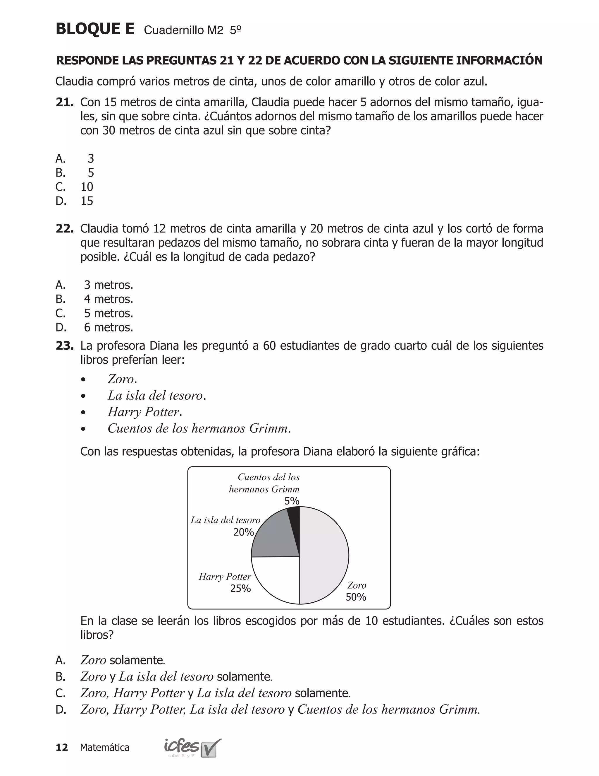 BLOQUE E            Cuadernillo M2 5º

RESPONDE LAS PREGUNTAS 21 Y 22 DE ACUERDO CON LA SIGUIENTE INFORMACIÓN
Claudia compró varios metros de cinta, unos de color amarillo y otros de color azul.
21.	 Con 15 metros de cinta amarilla, Claudia puede hacer 5 adornos del mismo tamaño, igua-
     les, sin que sobre cinta. ¿Cuántos adornos del mismo tamaño de los amarillos puede hacer
     con 30 metros de cinta azul sin que sobre cinta?

A.     3
B.     5
C.    10
D.    15

22.	 Claudia tomó 12 metros de cinta amarilla y 20 metros de cinta azul y los cortó de forma
     que resultaran pedazos del mismo tamaño, no sobrara cinta y fueran de la mayor longitud
     posible. ¿Cuál es la longitud de cada pedazo?

A.    3   metros.
B.    4   metros.
C.    5   metros.
D.    6   metros.
23.	 La profesora Diana les preguntó a 60 estudiantes de grado cuarto cuál de los siguientes
     libros preferían leer:
	     •     Zoro.
	     •     La isla del tesoro.
	     •     Harry Potter.
	     •     Cuentos de los hermanos Grimm.
	     Con las respuestas obtenidas, la profesora Diana elaboró la siguiente gráfica:

                                       Cuentos del los
                                     hermanos Grimm
                                                  5%
                            La isla del tesoro
                                       20%



                              Harry Potter
                                     25%                 Zoro
                                                         50%

	     En la clase se leerán los libros escogidos por más de 10 estudiantes. ¿Cuáles son estos
      libros?

A.	   Zoro solamente.
B.	   Zoro y La isla del tesoro solamente.
C.	   Zoro, Harry Potter y La isla del tesoro solamente.
D.	   Zoro, Harry Potter, La isla del tesoro y Cuentos de los hermanos Grimm.

12    Matemática
 