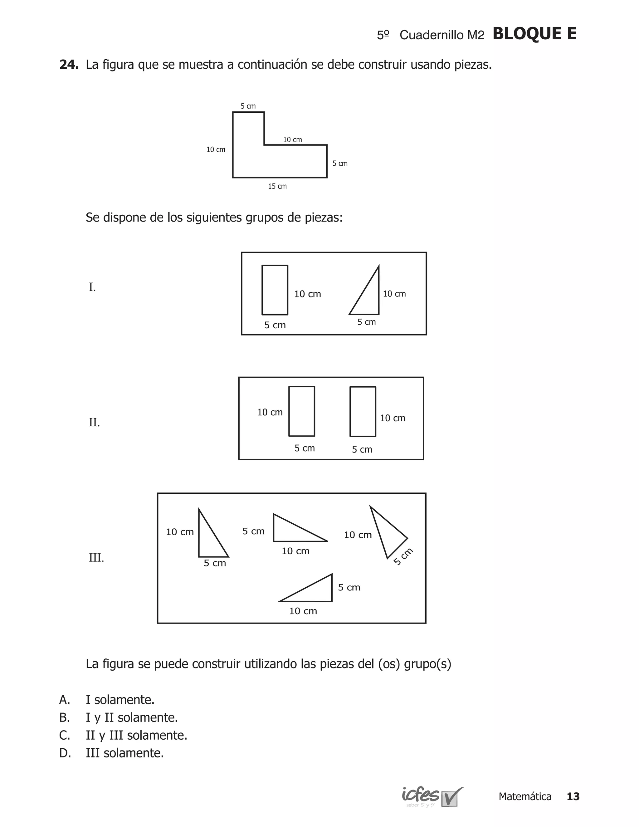 5º Cuadernillo M2    BLOQUE E
24.	 La figura que se muestra a continuación se debe construir usando piezas.




	    Se dispone de los siguientes grupos de piezas:




     I.	




     II.	




     III.	




	    La figura se puede construir utilizando las piezas del (os) grupo(s)

A.   I solamente.
B.   I y II solamente.
C.   II y III solamente.
D.   III solamente.


                                                                                Matemática   13
 