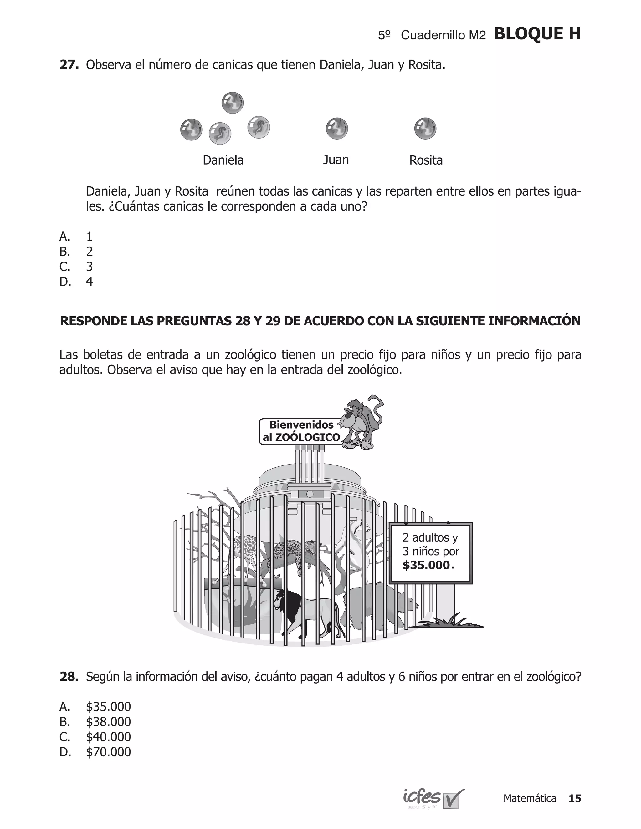 5º Cuadernillo M2     BLOQUE H
27.	 Observa el número de canicas que tienen Daniela, Juan y Rosita.




                          Daniela                Juan            Rosita

	    Daniela, Juan y Rosita reúnen todas las canicas y las reparten entre ellos en partes igua-
     les. ¿Cuántas canicas le corresponden a cada uno?

A.   1
B.   2
C.   3
D.   4


RESPONDE LAS PREGUNTAS 28 Y 29 DE ACUERDO CON LA SIGUIENTE INFORMACIÓN

Las boletas de entrada a un zoológico tienen un precio fijo para niños y un precio fijo para
adultos. Observa el aviso que hay en la entrada del zoológico.



                                       Bienvenidos
                                      al ZOÓLOGICO




                                                                          y

                                                                          .




28.	 Según la información del aviso, ¿cuánto pagan 4 adultos y 6 niños por entrar en el zoológico?

A.   $35.000
B.   $38.000
C.   $40.000
D.   $70.000	


                                                                                   Matemática   15
 