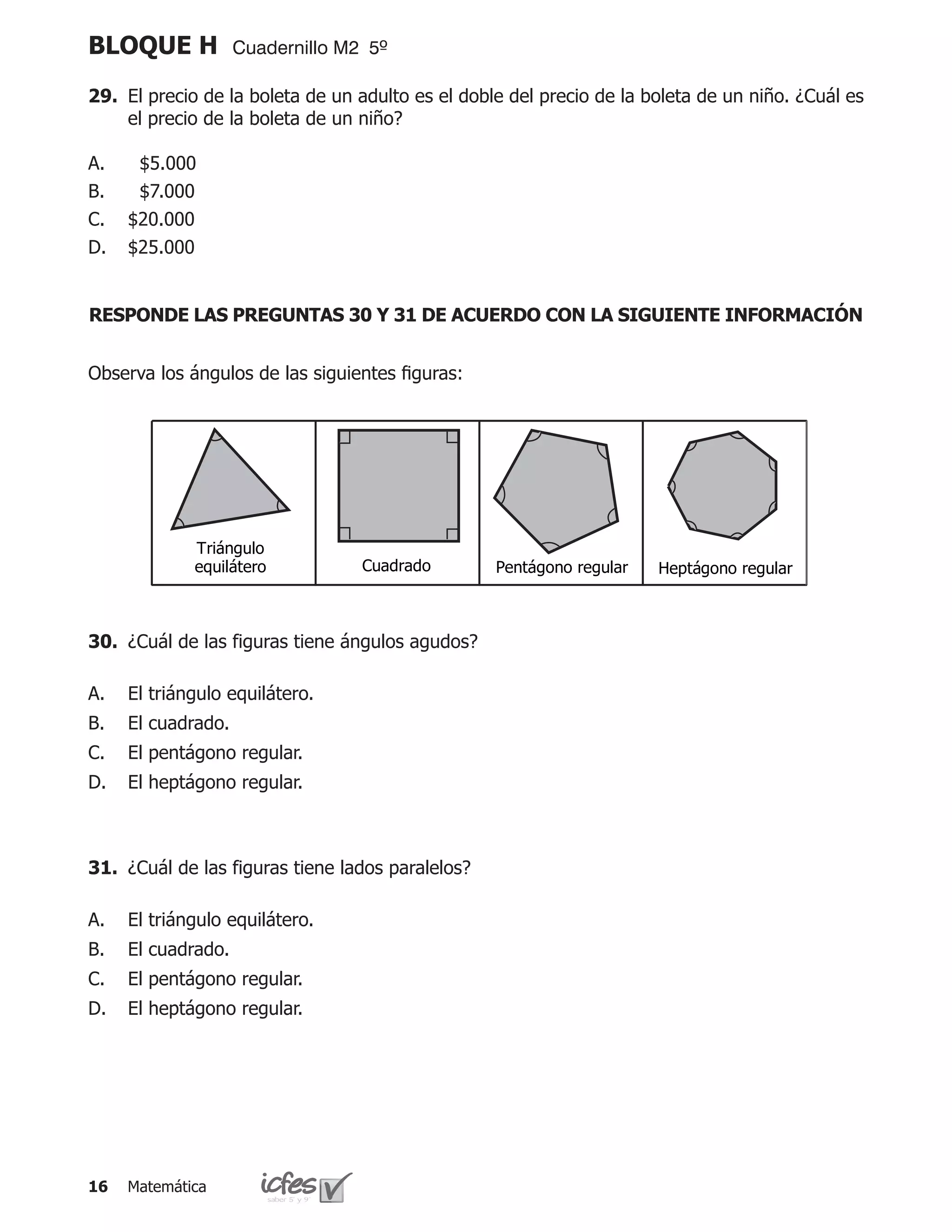 BLOQUE H            Cuadernillo M2 5º

29.	 El precio de la boleta de un adulto es el doble del precio de la boleta de un niño. ¿Cuál es
     el precio de la boleta de un niño?

A.    $5.000 		
B.    $7.000		
C.   $20.000
D.   $25.000


RESPONDE LAS PREGUNTAS 30 Y 31 DE ACUERDO CON LA SIGUIENTE INFORMACIÓN


Observa los ángulos de las siguientes figuras:




             Triángulo
             equilátero           Cuadrado         Pentágono regular   Heptágono regular



30.	 ¿Cuál de las figuras tiene ángulos agudos?

A.   El triángulo equilátero.
B.   El cuadrado.
C.   El pentágono regular.
D.   El heptágono regular.



31.	 ¿Cuál de las figuras tiene lados paralelos?

A.   El triángulo equilátero.
B.   El cuadrado.
C.   El pentágono regular.
D.   El heptágono regular.




16   Matemática
 