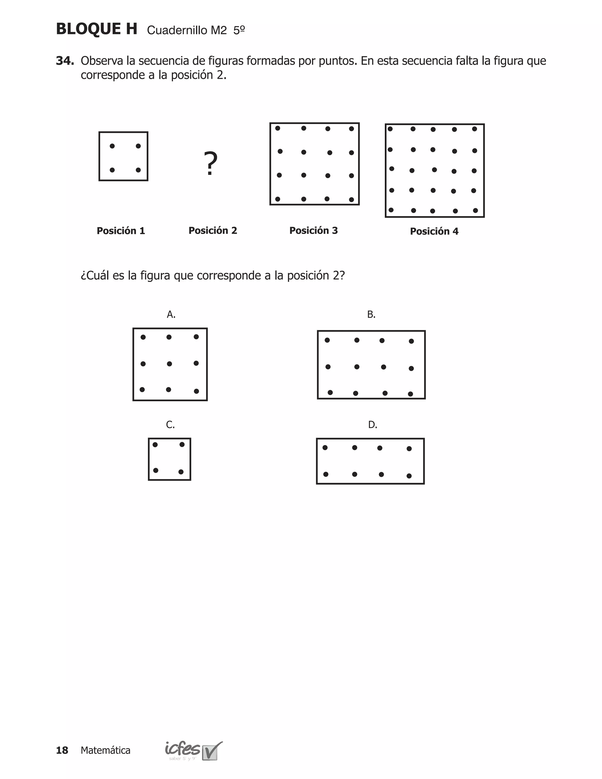 BLOQUE H             Cuadernillo M2 5º

34.	 Observa la secuencia de figuras formadas por puntos. En esta secuencia falta la figura que
     corresponde a la posición 2.




                               ?
        Posición 1           Posición 2      Posición 3             Posición 4



	    ¿Cuál es la figura que corresponde a la posición 2?


                        A.                                  B.




                        C.                                  D.




18   Matemática
 