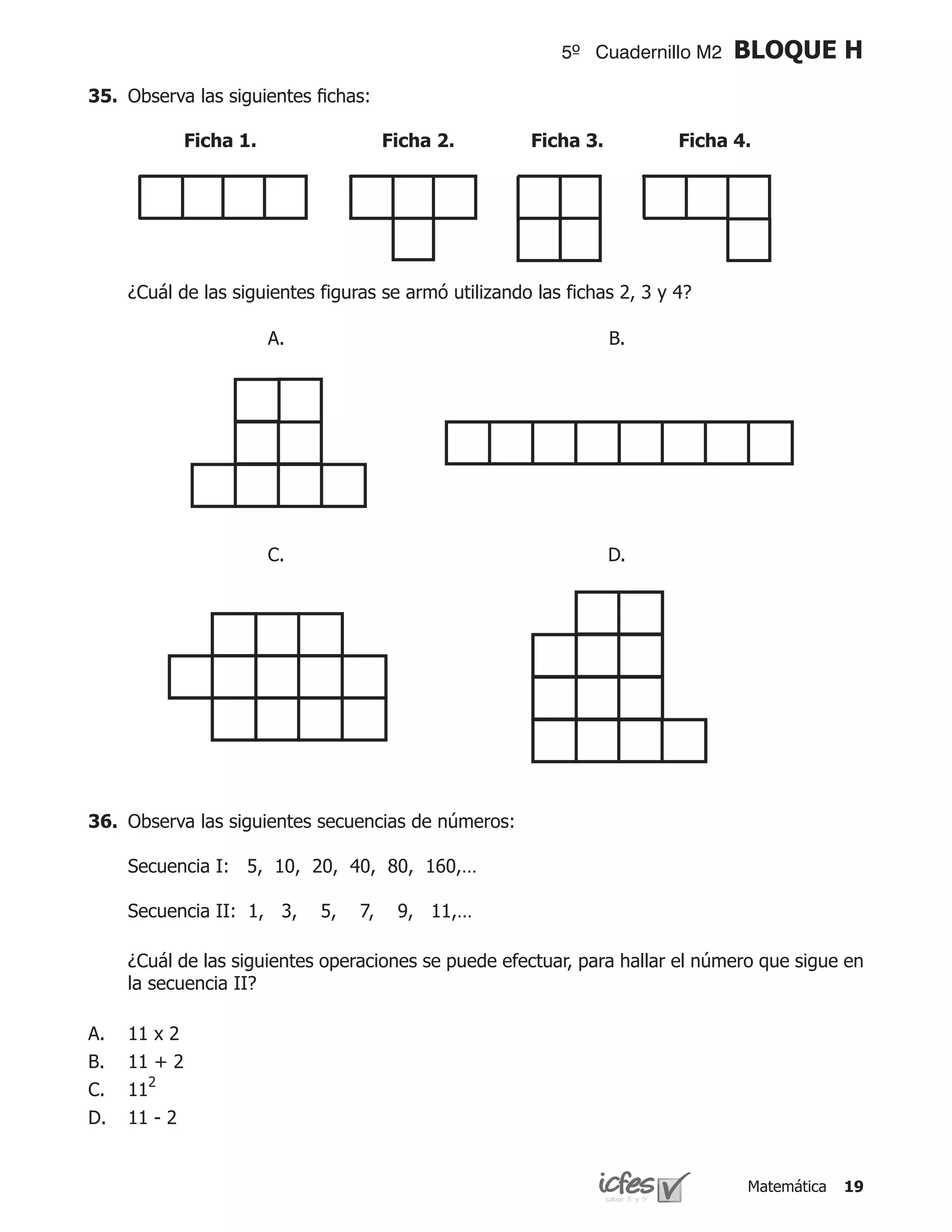 5º Cuadernillo M2    BLOQUE H
35.	 Observa las siguientes fichas:

              Ficha 1.                  Ficha 2.       Ficha 3.           Ficha 4.




	    ¿Cuál de las siguientes figuras se armó utilizando las fichas 2, 3 y 4?

                         A.                                       B.




                         C.                                       D.




36.	 Observa las siguientes secuencias de números:

	    Secuencia I: 5, 10, 20, 40, 80, 160,…

	    Secuencia II: 1, 3,      5,   7,    9, 11,…

	    ¿Cuál de las siguientes operaciones se puede efectuar, para hallar el número que sigue en
     la secuencia II?

A.   11 x 2
B.   11 + 2
C.   112
D.   11 - 2


                                                                                 Matemática   19
 