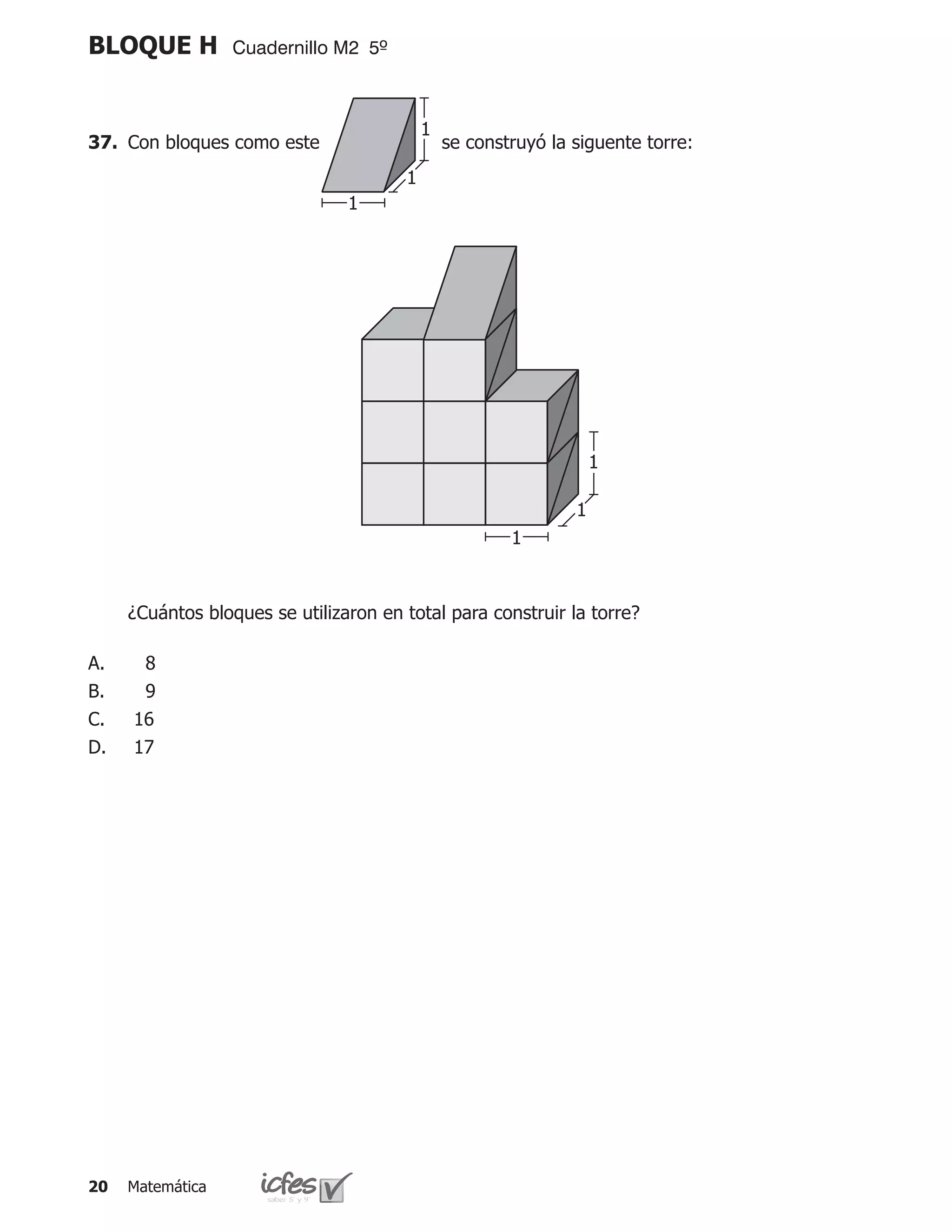 BLOQUE H          Cuadernillo M2 5º



                                           1
37.	 Con bloques como este             	       se construyó la siguente torre:
                                       1
                                1




                                                                   1

                                                               1
                                                       1



	    ¿Cuántos bloques se utilizaron en total para construir la torre?

A.    8
B.    9
C.   16
D.   17




20   Matemática
 
