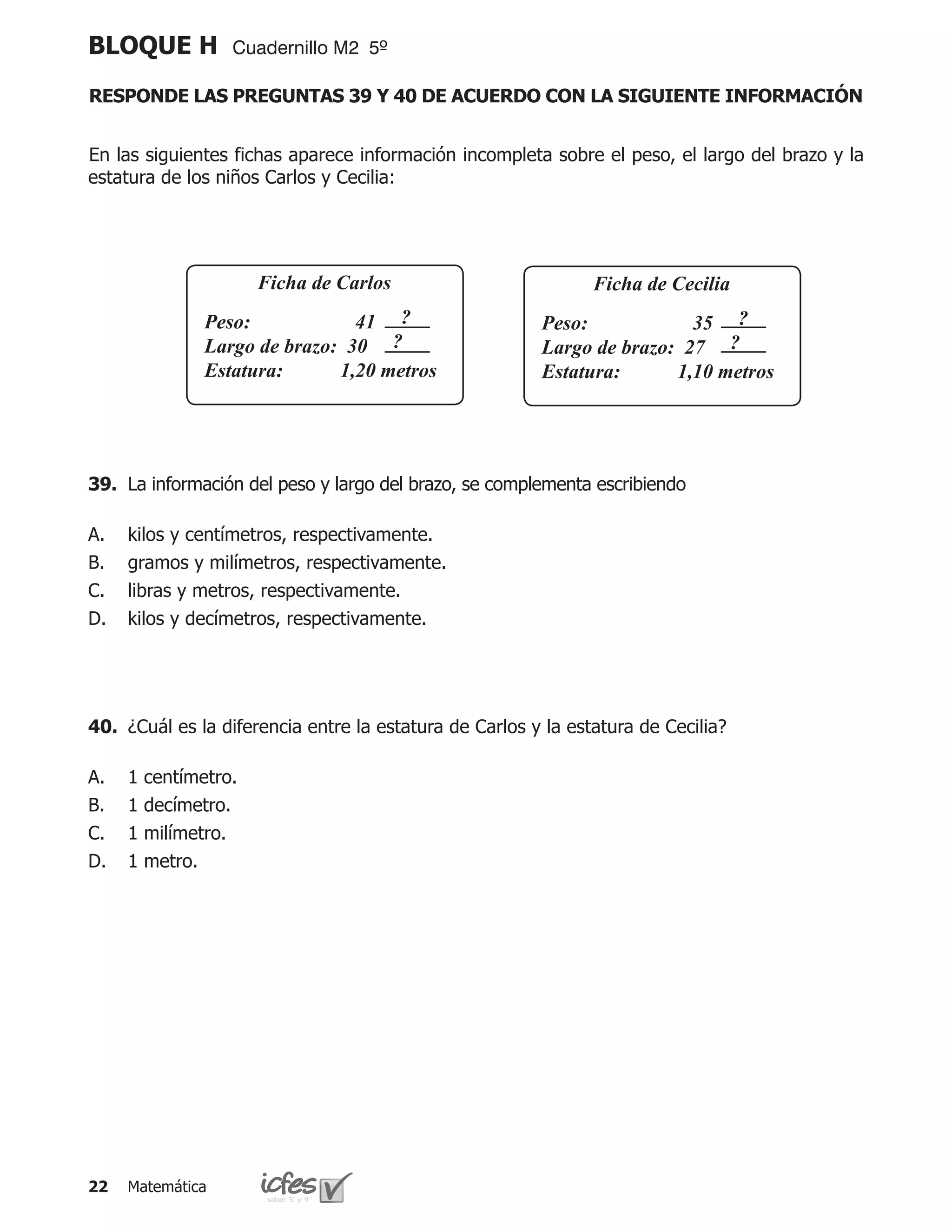 BLOQUE H           Cuadernillo M2 5º

RESPONDE LAS PREGUNTAS 39 Y 40 DE ACUERDO CON LA SIGUIENTE INFORMACIÓN


En las siguientes fichas aparece información incompleta sobre el peso, el largo del brazo y la
estatura de los niños Carlos y Cecilia:




                       Ficha de Carlos                          Ficha de Cecilia
               Peso:	           41 ?                    Peso:	           35 ?
               Largo de brazo: 30 ?                     Largo de brazo: 27 ?
               Estatura:	     1,20 metros	              Estatura:	     1,10 metros	
              		                                       		



39.	 La información del peso y largo del brazo, se complementa escribiendo

A.   kilos y centímetros, respectivamente.
B.   gramos y milímetros, respectivamente.
C.   libras y metros, respectivamente.
D.   kilos y decímetros, respectivamente.




40.	 ¿Cuál es la diferencia entre la estatura de Carlos y la estatura de Cecilia?

A.   1   centímetro.
B.   1   decímetro.
C.   1   milímetro.
D.   1   metro.




22   Matemática
 