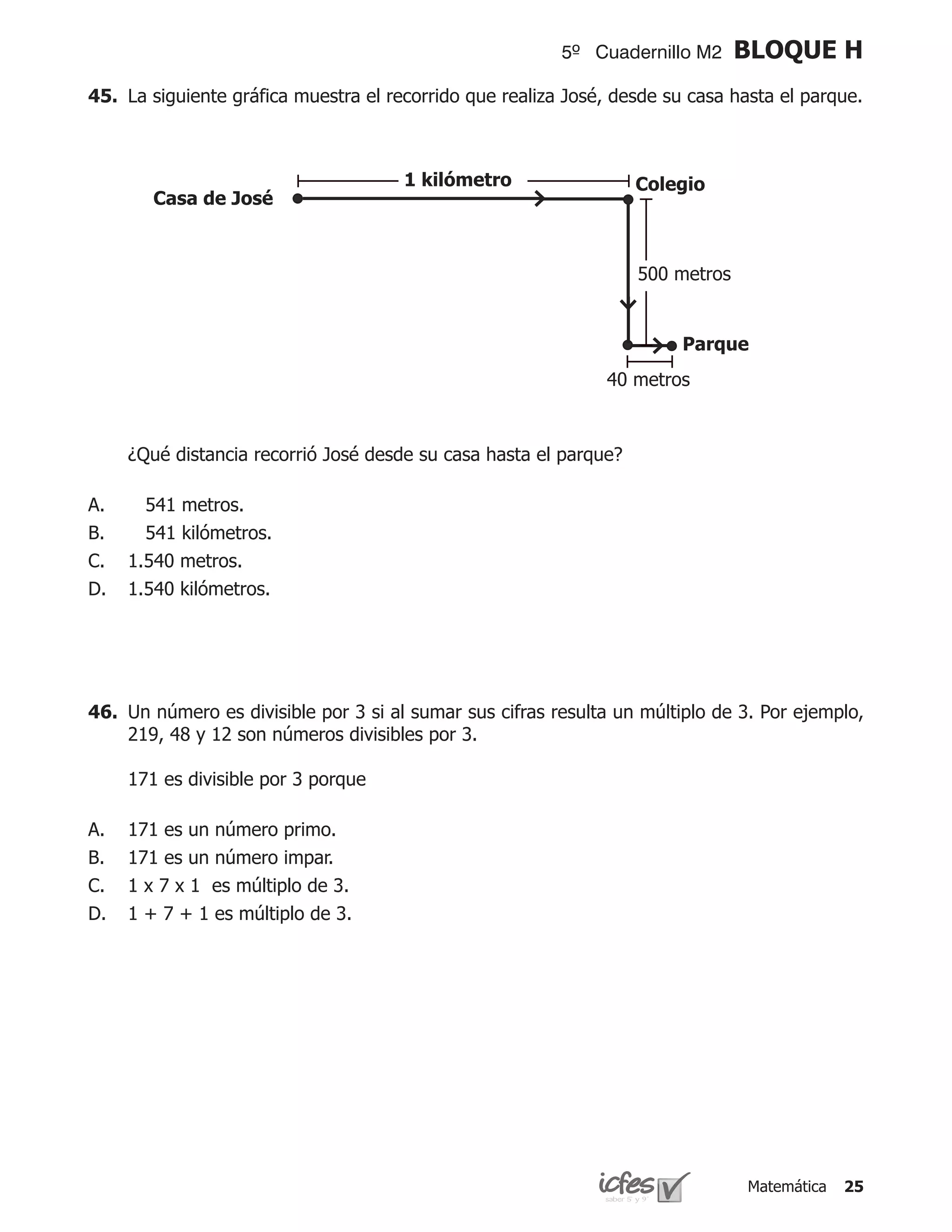 5º Cuadernillo M2     BLOQUE H
45.	 La siguiente gráfica muestra el recorrido que realiza José, desde su casa hasta el parque.



                                      1 kilómetro                  Colegio
        Casa de José



                                                                   500 metros


                                                                        Parque
                                                               40 metros



	    ¿Qué distancia recorrió José desde su casa hasta el parque?

A.     541 metros.
B.     541 kilómetros.
C.   1.540 metros.
D.   1.540 kilómetros.




46.	 Un número es divisible por 3 si al sumar sus cifras resulta un múltiplo de 3. Por ejemplo,
     219, 48 y 12 son números divisibles por 3.

	    171 es divisible por 3 porque

A.   171 es un número primo.
B.   171 es un número impar.
C.   1 x 7 x 1 es múltiplo de 3.
D.   1 + 7 + 1 es múltiplo de 3.




                                                                                Matemática   25
 