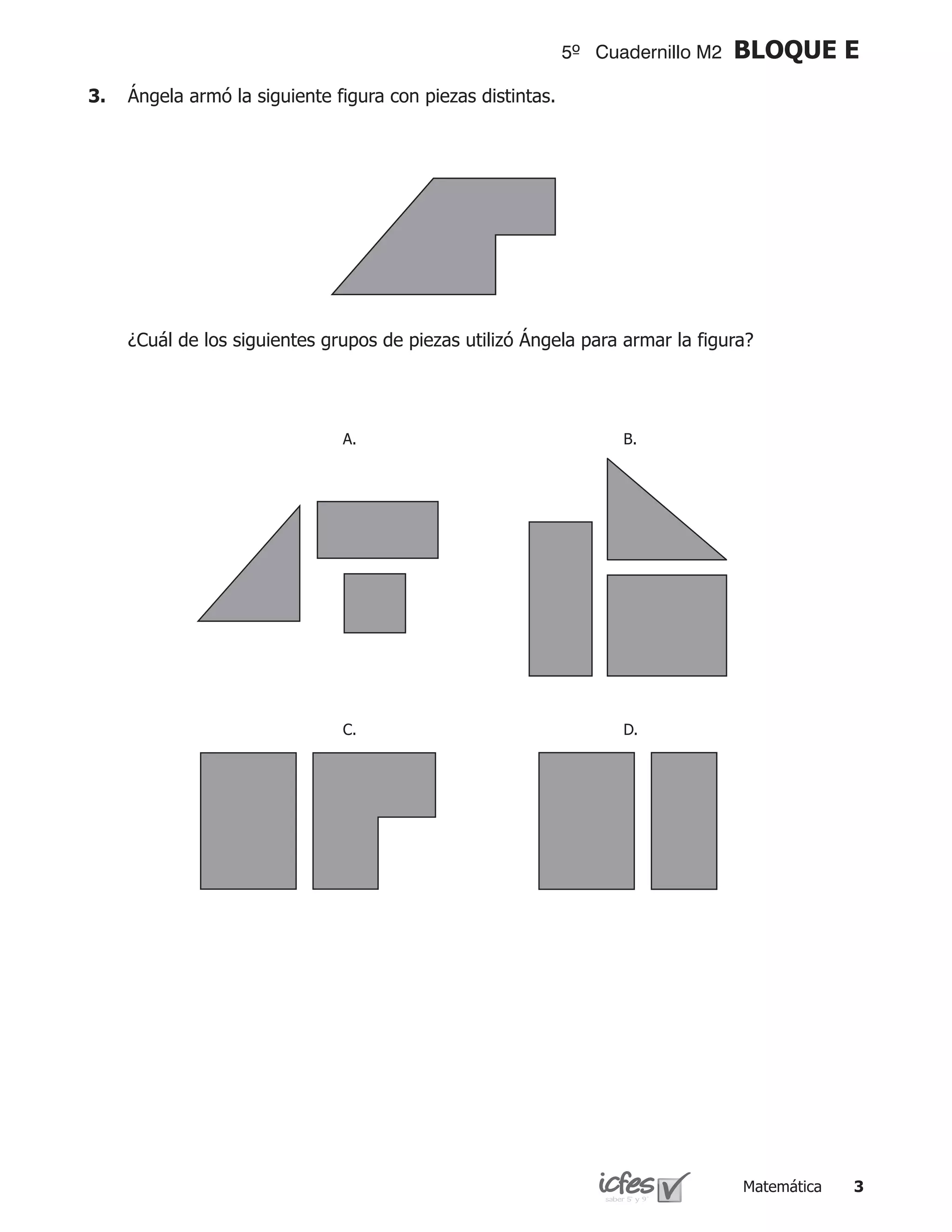 5º Cuadernillo M2   BLOQUE E
3.	 Ángela armó la siguiente figura con piezas distintas.




	   ¿Cuál de los siguientes grupos de piezas utilizó Ángela para armar la figura?




                               A.                                 B.




                               C.                                 D.




                                                                                Matemática   
 