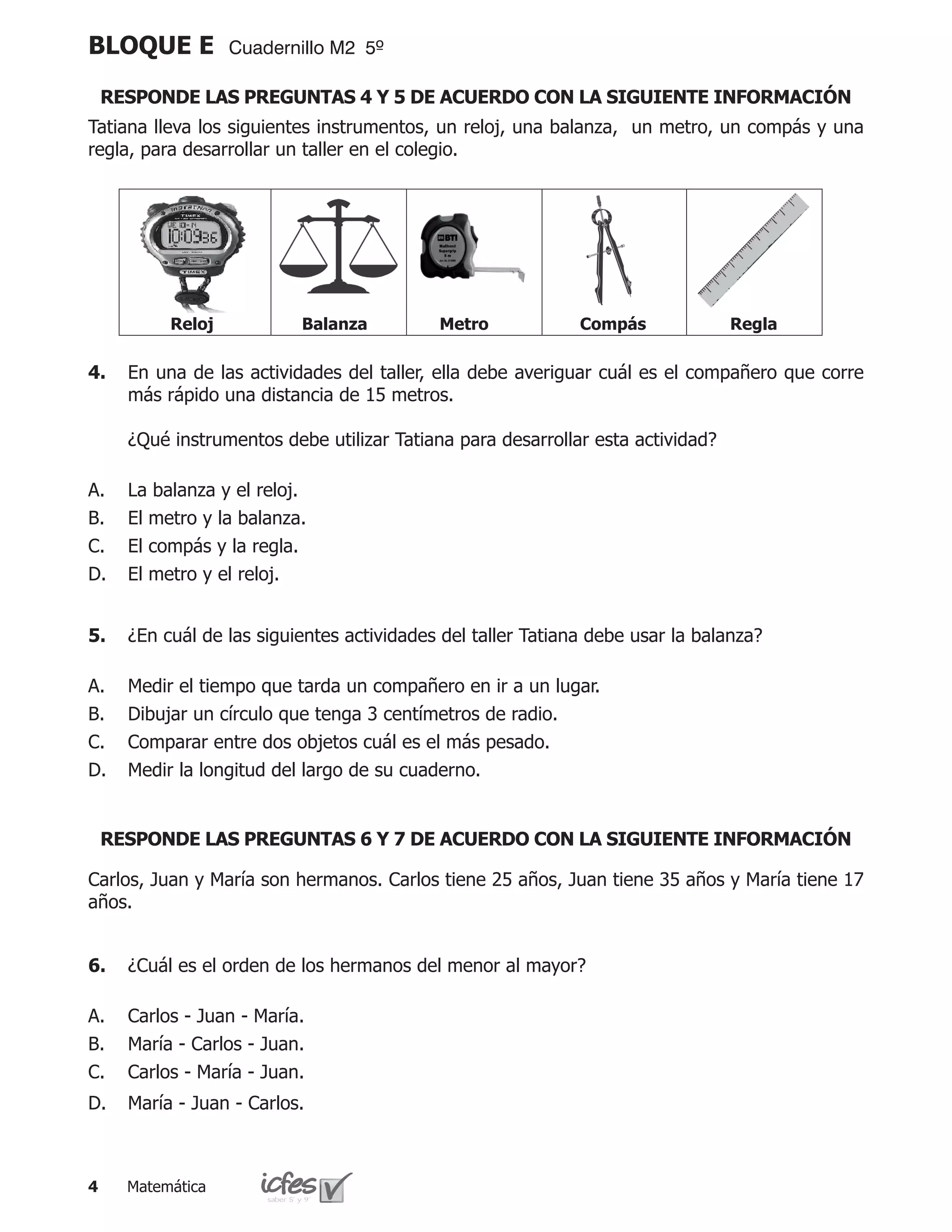 BLOQUE E           Cuadernillo M2 5º

    RESPONDE LAS PREGUNTAS 4 Y 5 DE ACUERDO CON LA SIGUIENTE INFORMACIÓN
Tatiana lleva los siguientes instrumentos, un reloj, una balanza, un metro, un compás y una
regla, para desarrollar un taller en el colegio.




           Reloj           Balanza          Metro            Compás              Regla

4.	 En una de las actividades del taller, ella debe averiguar cuál es el compañero que corre
    más rápido una distancia de 15 metros.

	     ¿Qué instrumentos debe utilizar Tatiana para desarrollar esta actividad?

A.    La balanza y el reloj.
B.    El metro y la balanza.
C.    El compás y la regla.
D.    El metro y el reloj.


5.	 ¿En cuál de las siguientes actividades del taller Tatiana debe usar la balanza?

A.    Medir el tiempo que tarda un compañero en ir a un lugar.
B.    Dibujar un círculo que tenga 3 centímetros de radio.
C.    Comparar entre dos objetos cuál es el más pesado.
D.    Medir la longitud del largo de su cuaderno.


    RESPONDE LAS PREGUNTAS 6 Y 7 DE ACUERDO CON LA SIGUIENTE INFORMACIÓN

Carlos, Juan y María son hermanos. Carlos tiene 25 años, Juan tiene 35 años y María tiene 17
años.


6.	 ¿Cuál es el orden de los hermanos del menor al mayor?

A.    Carlos - Juan - María.
B.    María - Carlos - Juan.
C.    Carlos - María - Juan.
D.    María - Juan - Carlos.



     Matemática
 