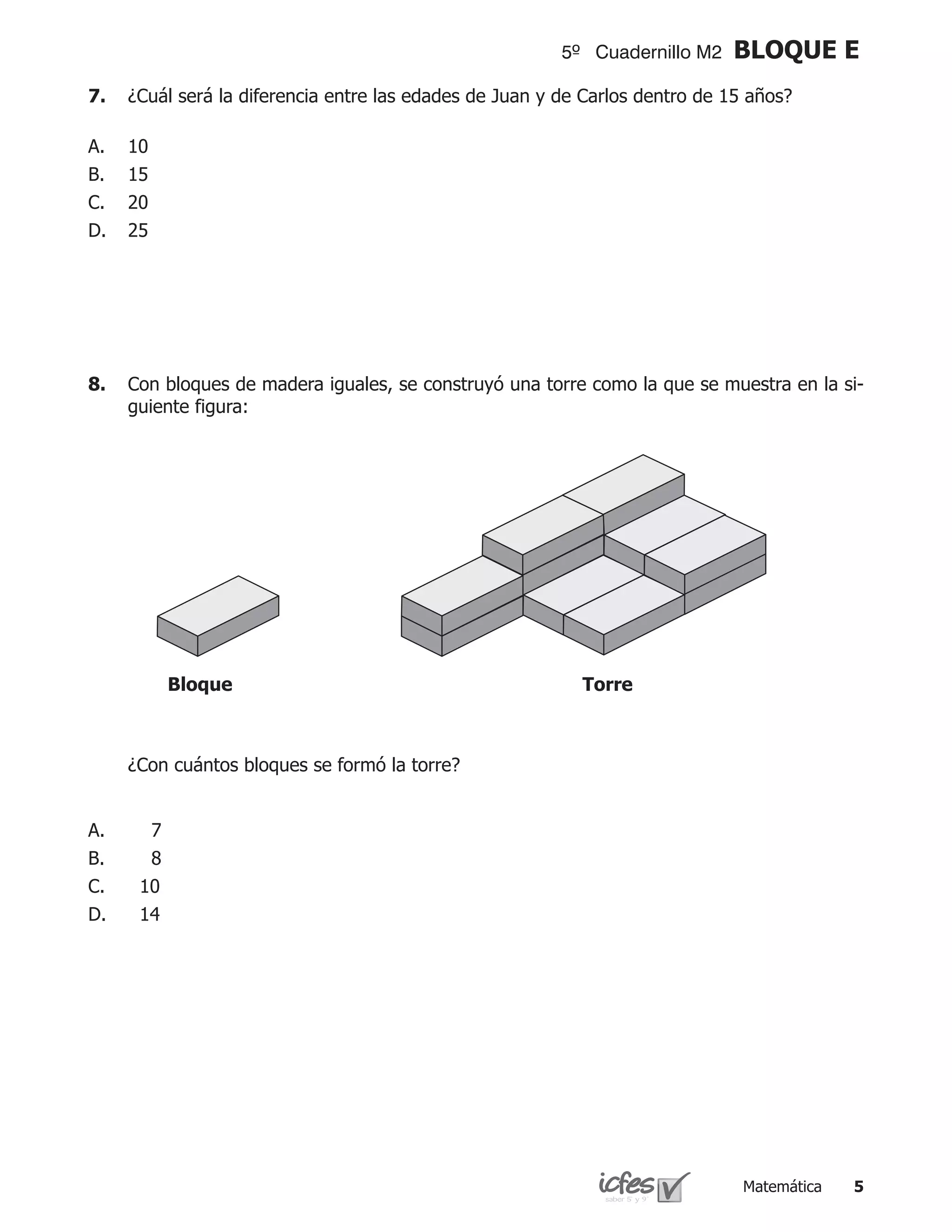 5º Cuadernillo M2   BLOQUE E
7.	 ¿Cuál será la diferencia entre las edades de Juan y de Carlos dentro de 15 años?

A.   10
B.   15
C.   20
D.   25




8.	 Con bloques de madera iguales, se construyó una torre como la que se muestra en la si-
    guiente figura:




           Bloque                                         Torre



	    ¿Con cuántos bloques se formó la torre?


A.     7
B.     8
C.    10
D.    14




                                                                              Matemática   
 
