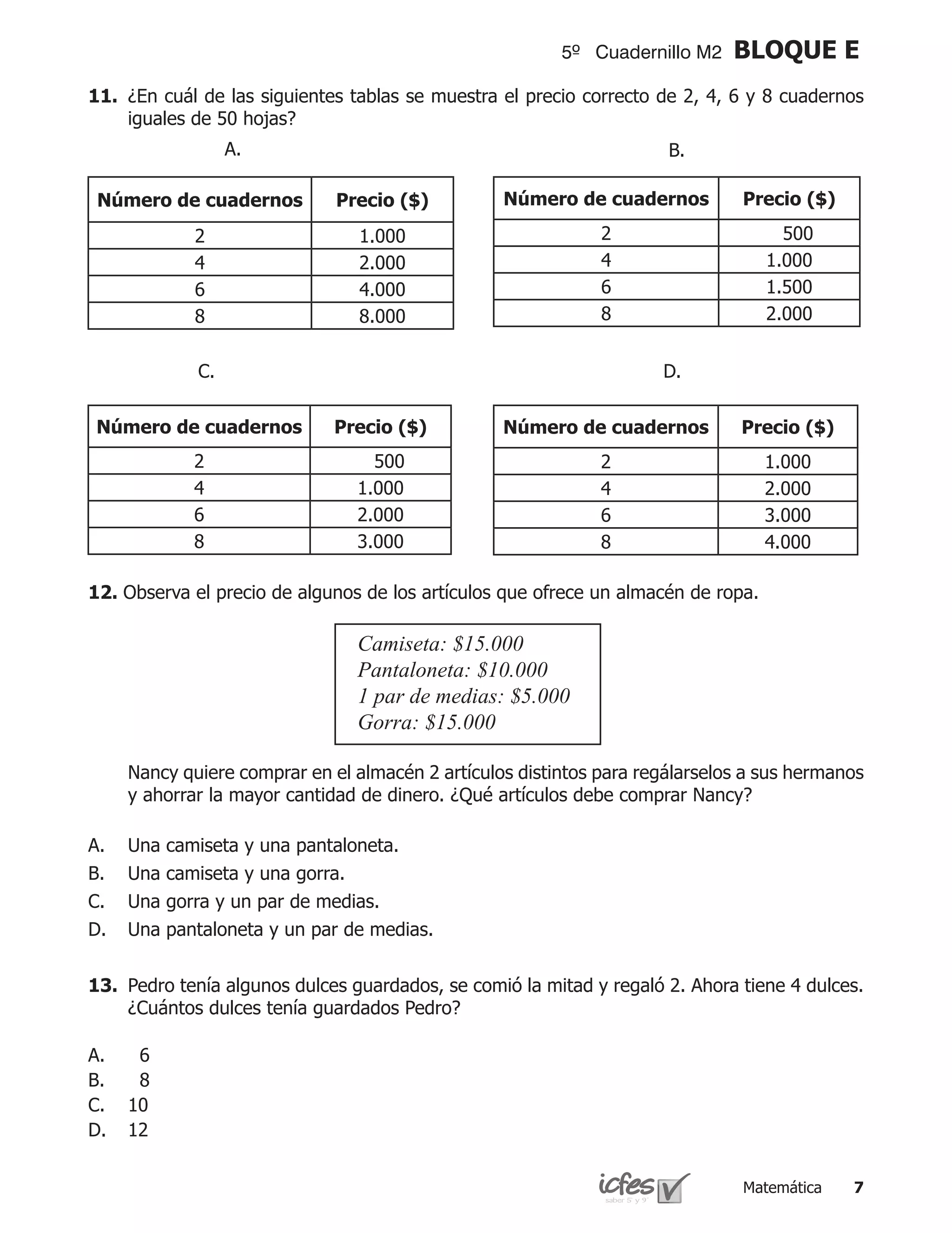 5º Cuadernillo M2    BLOQUE E
11.	 ¿En cuál de las siguientes tablas se muestra el precio correcto de 2, 4, 6 y 8 cuadernos
     iguales de 50 hojas?
                    A.                                                 B.

    Número de cuadernos        Precio ($)          Número de cuadernos          Precio ($)
               2                  1.000                        2                     500
               4                  2.000                        4                   1.000
               6                  4.000                        6                   1.500
               8                  8.000                        8                   2.000


               C.                                                     D.

    Número de cuadernos        Precio ($)          Número de cuadernos          Precio ($)
               2                    500                        2                   1.000
               4                  1.000                        4                   2.000
               6                  2.000                        6                   3.000
               8                  3.000                        8                   4.000

12. Observa el precio de algunos de los artículos que ofrece un almacén de ropa.

                                  Camiseta: $15.000
                                  Pantaloneta: $10.000
                                  1 par de medias: $5.000
                                  Gorra: $15.000

	     Nancy quiere comprar en el almacén 2 artículos distintos para regálarselos a sus hermanos
      y ahorrar la mayor cantidad de dinero. ¿Qué artículos debe comprar Nancy?

A.    Una   camiseta y una pantaloneta.
B.    Una   camiseta y una gorra.
C.    Una   gorra y un par de medias.
D.    Una   pantaloneta y un par de medias.


13.	 Pedro tenía algunos dulces guardados, se comió la mitad y regaló 2. Ahora tiene 4 dulces.
     ¿Cuántos dulces tenía guardados Pedro?

A.     6
B.     8
C.    10
D.    12


                                                                                Matemática   
 