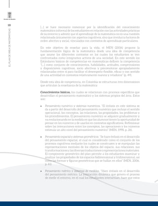 10
ELPLANDEÁREADEMATEMÁTICAS
[...] se hace necesario comenzar por la identificación del conocimiento
matemático informal de los estudiantes en relación con las actividades prácticas
de su entorno y admitir que el aprendizaje de la matemática no es una cuestión
relacionada únicamente con aspectos cognitivos, sino que involucra factores de
orden afectivo y social, vinculados con contextos de aprendizaje particulares.
En este objetivo de enseñar para la vida, el MEN (2006) propone la
fundamentación lógica de la matemática desde una idea de competencia
que asume los diferentes contextos en los cuales los estudiantes se ven
confrontados como integrantes activos de una sociedad. En este sentido los
Estándares básicos de competencias en matemáticas definen la competencia
“[...] como conjunto de conocimientos, habilidades, actitudes, comprensiones
y disposiciones cognitivas, socio afectivas y psicomotoras apropiadamente
relacionadas entre sí para facilitar el desempeño flexible, eficaz y con sentido
de una actividad en contextos relativamente nuevos y retadores” (p. 49).
Desde esta idea de competencia, en Colombia se estructuran tres dimensiones
que articulan la enseñanza de la matemática:
Conocimientos básicos, los cuales se relacionan con procesos específicos que
desarrollan el pensamiento matemático y los sistemas propios del área. Estos
son:
•	 Pensamiento numérico y sistemas numéricos. “El énfasis en este sistema se
da a partir del desarrollo del pensamiento numérico que incluye el sentido
operacional, los conceptos, las relaciones, las propiedades, los problemas y
los procedimientos. El pensamiento numérico se adquiere gradualmente y
va evolucionando en la medida en que los alumnos tienen la oportunidad de
pensar en los números y de usarlos en contextos significativos. Reflexionar
sobre las interacciones entre los conceptos, las operaciones y los números
estimula un alto nivel del pensamiento numérico” (MEN, 1998, p. 26).
•	 Pensamiento espacial y sistemas geométricos. “Se hace énfasis en el desarrollo
del pensamiento espacial, el cual es considerado como el conjunto de los
procesos cognitivos mediante los cuales se construyen y se manipulan las
representaciones mentales de los objetos del espacio, sus relaciones, sus
transformacionesylasdiversastraduccionesorepresentacionesmateriales.
El componente geométrico del plan permite a los estudiantes examinar y
analizar las propiedades de los espacios bidimensional y tridimensional, así
como las formas y figuras geométricas que se hallan en ellos” (MEN, 2006,
p. 61)
•	 Pensamiento métrico y sistemas de medidas. “Hace énfasis en el desarrollo
del pensamiento métrico. La interacción dinámica que genera el proceso
de medir el entorno, en el cual los estudiantes interactúan, hace que estos
 