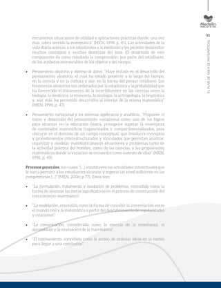 11
ELPLANDEÁREADEMATEMÁTICAS
encuentren situaciones de utilidad y aplicaciones prácticas donde, una vez
más, cobra sentido la matemática” (MEN, 1998, p. 41). Las actividades de la
vida diaria acercan a los estudiantes a la medición y les permite desarrollar
muchos conceptos y muchas destrezas del área. El desarrollo de este
componente da como resultado la comprensión, por parte del estudiante,
de los atributos mensurables de los objetos y del tiempo.
•	 Pensamiento aleatorio y sistema de datos. “Hace énfasis en el desarrollo del
pensamiento aleatorio, el cual ha estado presente a lo largo del tiempo,
en la ciencia y en la cultura y aún en la forma del pensar cotidiano. Los
fenómenos aleatorios son ordenados por la estadística y la probabilidad que
ha favorecido el tratamiento de la incertidumbre en las ciencias como la
biología, la medicina, la economía, la sicología, la antropología, la lingüística
y, aún más, ha permitido desarrollos al interior de la misma matemática”
(MEN, 1998, p. 47).
•	 Pensamiento variacional y los sistemas algebraicos y analíticos. “Proponer el
inicio y desarrollo del pensamiento variacional como uno de los logros
para alcanzar en la educación básica, presupone superar la enseñanza
de contenidos matemáticos fragmentados y compartimentalizados, para
ubicarse en el dominio de un campo conceptual, que involucra conceptos
y procedimientos interestructurados y vinculados que permitan analizar,
organizar y modelar matemáticamente situaciones y problemas tanto de
la actividad práctica del hombre, como de las ciencias, y las propiamente
matemáticas donde la variación se encuentre como sustrato de ellas” (MEN,
1998, p. 49).
Procesos generales, los cuales “[…] constituyen las actividades intelectuales que
le van a permitir a los estudiantes alcanzar y superar un nivel suficiente en las
competencias […]” (MEN, 2006; p.77). Estos son:
•	 “La formulación, tratamiento y resolución de problemas, entendido como la
forma de alcanzar las metas significativas en el proceso de construcción del
conocimiento matemático”.
•	 “La modelación, entendida como la forma de concebir la interrelación entre
el mundo real y la matemática a partir del descubrimiento de regularidades
y relaciones”.
•	 “La comunicación, considerada como la esencia de la enseñanza, el
aprendizaje y la evaluación de la matemática”.
•	 “El razonamiento, concebido como la acción de ordenar ideas en la mente
para llegar a una conclusión”.
 