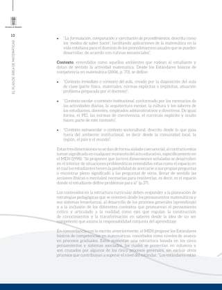 12
ELPLANDEÁREADEMATEMÁTICAS
•	 “La formulación, comparación y ejercitación de procedimientos, descrita como
los ‘modos de saber hacer’, facilitando aplicaciones de la matemática en la
vida cotidiana para el dominio de los procedimientos usuales que se pueden
desarrollar, de acuerdo con rutinas secuenciales”.
Contexto, entendidos como aquellos ambientes que rodean al estudiante y
dotan de sentido la actividad matemática. Desde los Estándares básicos de
competencia en matemática (2006, p. 70), se define:
•	 “Contexto inmediato o contexto del aula, creado por la disposición del aula
de clase (parte física, materiales, normas explícitas o implícitas, situación
problema preparada por el docente)”.
•	 “Contexto escolar o contexto institucional, conformado por los escenarios de
las actividades diarias, la arquitectura escolar, la cultura y los saberes de
los estudiantes, docentes, empleados administrativos y directivos. De igual
forma, el PEI, las normas de convivencia, el currículo explícito y oculto
hacen parte de este contexto”.
•	 “Contexto extraescolar o contexto sociocultural, descrito desde lo que pasa
fuera del ambiente institucional, es decir desde la comunidad local, la
región, el país y el mundo”.
Estastresdimensionesnosedandeformaaisladaosecuencial,alcontrarioestos
toman significado en cualquier momento del acto educativo, específicamente en
el MEN (1998): “Se proponen que las tres dimensiones señaladas se desarrollen
en el interior de situaciones problemáticas entendidas estas como el espacio en
el cual los estudiantes tienen la posibilidad de acercarse a sus propias preguntas
o encontrar pleno significado a las preguntas de otros, llenar de sentido las
acciones (físicas o mentales) necesarias para resolverlas, es decir, es el espacio
donde el estudiante define problemas para sí” (p.37).
Los contenidos en la estructura curricular deben responder a la planeación de
estrategias pedagógicas que se orienten desde los pensamientos matemáticos y
sus sistemas (enseñanza), al desarrollo de los procesos generales (aprendizaje)
y a la inclusión de los diferentes contextos que promuevan el pensamiento
crítico y articulado a la realidad como ejes que regulan la construcción
de conocimientos y la transformación en saberes desde la idea de un ser
competente que asuma la responsabilidad conjunta del aprendizaje.
En concordancia con lo escrito anteriormente, el MEN propone los Estándares
básicos de competencias en matemáticas, concebidos como niveles de avance
en procesos graduales. Estos sustentan una estructura basada en los cinco
pensamientos y sistemas asociados, los cuales se presentan en columna y
son cruzados por algunos de los cinco procesos generales, sin excluir otros
procesos que contribuyan a superar el nivel del estándar. “Los estándares están
 