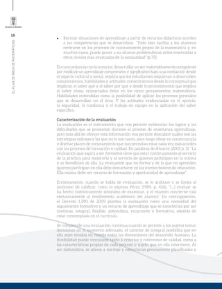 16
ELPLANDEÁREADEMATEMÁTICAS
•	 Recrear situaciones de aprendizaje a partir de recursos didácticos acordes
a las competencias que se desarrollan. “Todo esto facilita a los alumnos
centrarse en los procesos de razonamiento propio de la matemática y, en
muchos casos, puede poner a su alcance problemáticas antes reservadas a
otros niveles más avanzados de la escolaridad” (p.75)
En concordancia con lo anterior, desarrollar un ser matemáticamentecompetente
por medio de un aprendizaje comprensivo y significativo bajo una mediación desde
el aspecto cultural y social, implica que los estudiantes adquieran o desarrollen
conocimientos, habilidades y actitudes; conocimientos desde lo conceptual que
implican el saber qué y el saber por qué y desde lo procedimental que implica
el saber cómo, enmarcados éstos en los cinco pensamientos matemáticos.
Habilidades entendidas como la posibilidad de aplicar los procesos generales
que se desarrollan en el área. Y las actitudes evidenciadas en el aprecio,
la seguridad, la confianza y el trabajo en equipo en la aplicación del saber
específico.
Caracterización de la evaluación
La evaluación es el instrumento que nos permite evidenciar los logros y las
dificultades que se presentan durante el proceso de enseñanza aprendizaje,
pero más allá de ofrecer esta información nos permite descubrir cuáles son las
estrategias exitosas y las que no lo son tanto, para luego obrar en consecuencia
y diseñar planes de mejoramiento que nos permitan estar cada vez más acordes
con los procesos de formación y calidad. En palabras de Álvarez (2001 p. 3): “La
evaluación que aspira a ser formativa tiene que estar continuamente al servicio
de la práctica para mejorarla y al servicio de quienes participan en la misma
y se benefician de ella. La evaluación que no forma y de la que no aprenden
quienes participan en ella debe descartarse en los niveles básicos de educación.
Ella misma debe ser recurso de formación y oportunidad de aprendizaje”.
Erróneamente, cuando se habla de evaluación, se le atribuye o se limita al
sinónimo de calificar, como lo expresa Pérez (1989, p. 426), “[...] evaluar se
ha hecho históricamente sinónimo de examinar, y el examen concierne casi
exclusivamente al rendimiento académico del alumno”. En contraposición,
el Decreto 1.290 de 2009 plantea la evaluación como una necesidad del
seguimiento formativo y un recurso de aprendizaje que se caracteriza por ser
continua, integral, flexible, sistemática, recurrente y formativa, además de
estar contemplada en el currículo.
Se comprende una evaluación continua cuando se permite a los sujetos tomar
decisiones en el momento adecuado, el carácter de integral posibilita que en
ella sean tenidas en cuenta todas las dimensiones del desarrollo humano. La
flexibilidad puede vincularse tanto a criterios y referentes de calidad, como a
las características propias de cada proceso y sujeto que en ella interviene. Al
ser sistemática, se atiene a normas y estructuras previamente planificadas y
 